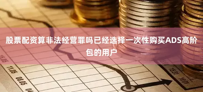 股票配资算非法经营罪吗已经选择一次性购买ADS高阶包的用户