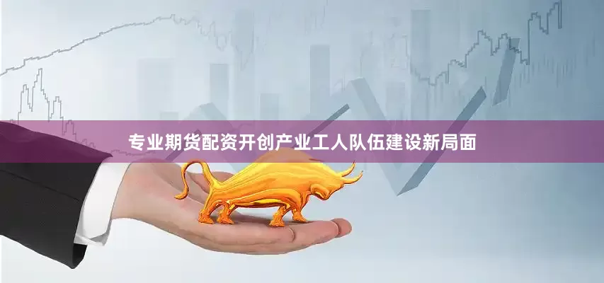 专业期货配资开创产业工人队伍建设新局面