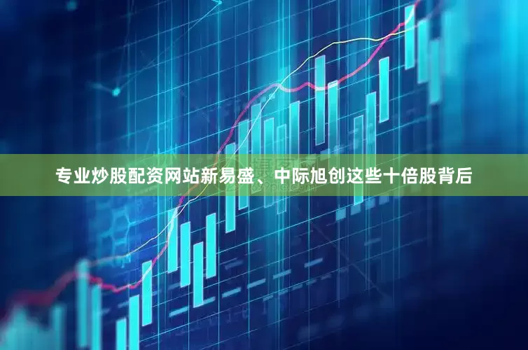 专业炒股配资网站新易盛、中际旭创这些十倍股背后