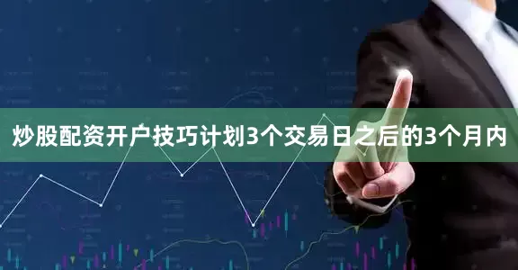 炒股配资开户技巧计划3个交易日之后的3个月内