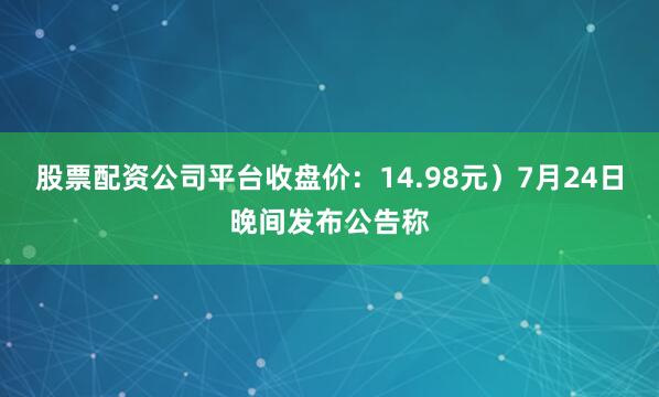股票配资公司平台收盘价：14.98元）7月24日晚间发布公告称