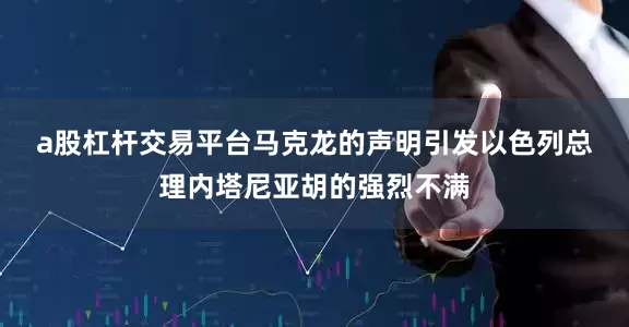 a股杠杆交易平台　　马克龙的声明引发以色列总理内塔尼亚胡的强烈不满