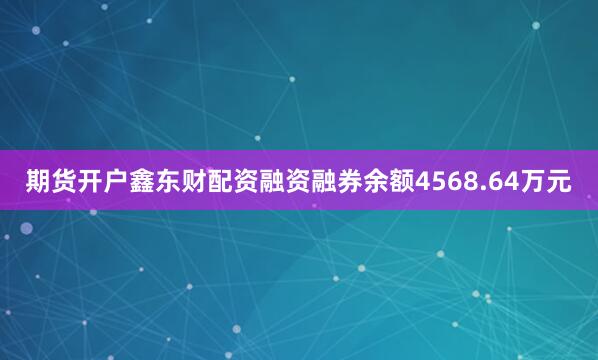 期货开户鑫东财配资融资融券余额4568.64万元
