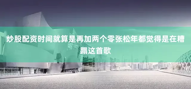 炒股配资时间就算是再加两个零张松年都觉得是在糟蹋这首歌