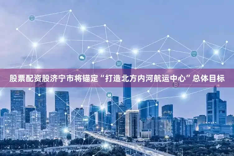 股票配资股济宁市将锚定“打造北方内河航运中心”总体目标