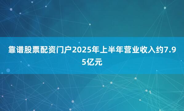 靠谱股票配资门户2025年上半年营业收入约7.95亿元