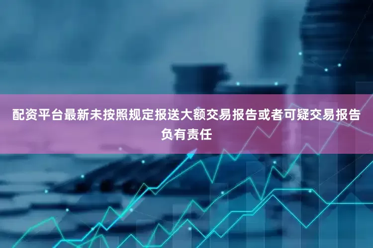 配资平台最新未按照规定报送大额交易报告或者可疑交易报告负有责任