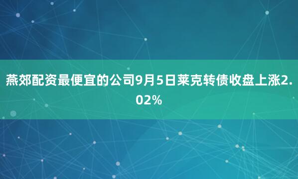 燕郊配资最便宜的公司9月5日莱克转债收盘上涨2.02%