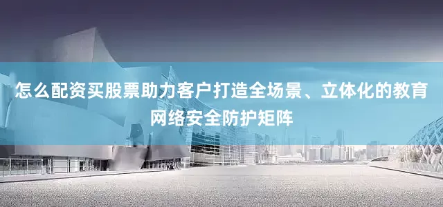 怎么配资买股票助力客户打造全场景、立体化的教育网络安全防护矩阵
