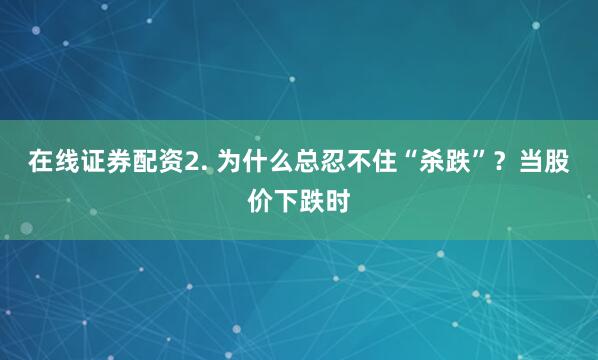 在线证券配资2. 为什么总忍不住“杀跌”？当股价下跌时