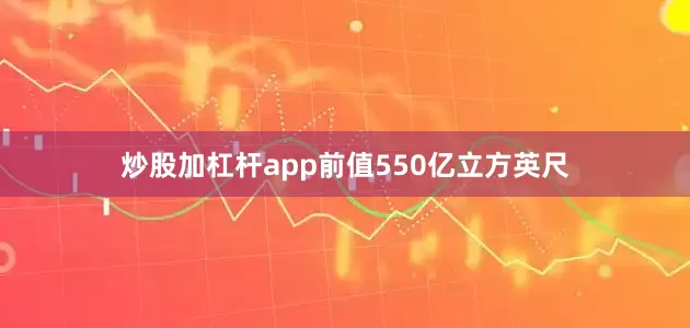 炒股加杠杆app前值550亿立方英尺